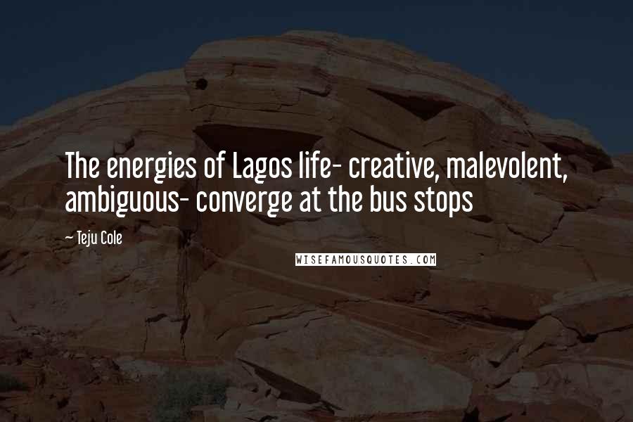 Teju Cole Quotes: The energies of Lagos life- creative, malevolent, ambiguous- converge at the bus stops