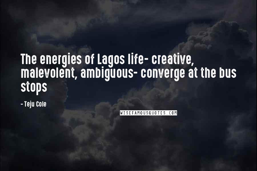 Teju Cole Quotes: The energies of Lagos life- creative, malevolent, ambiguous- converge at the bus stops