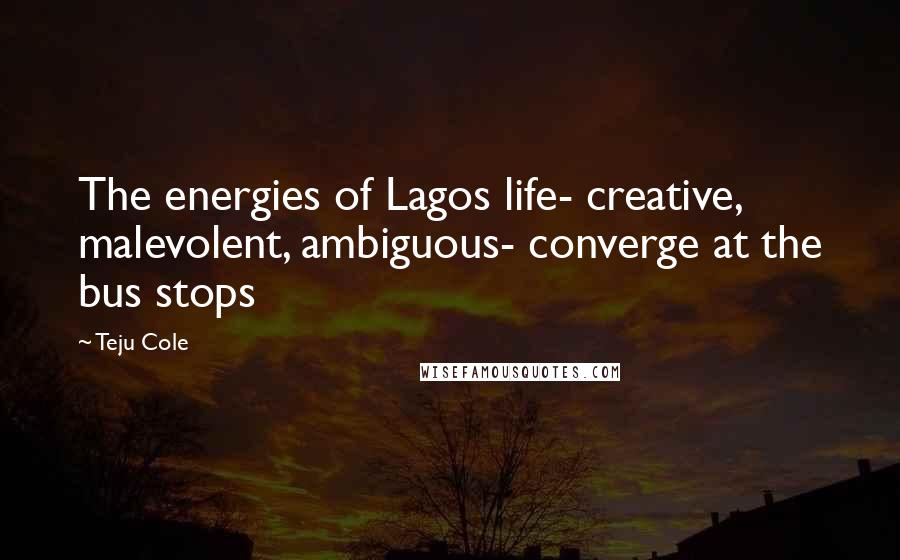 Teju Cole Quotes: The energies of Lagos life- creative, malevolent, ambiguous- converge at the bus stops