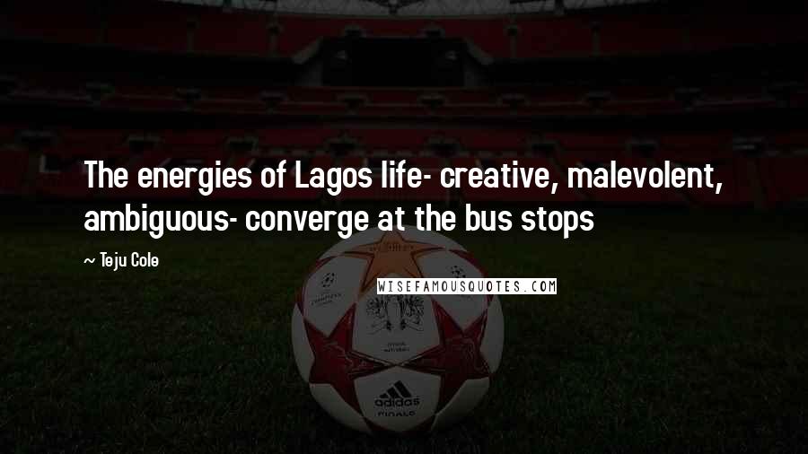 Teju Cole Quotes: The energies of Lagos life- creative, malevolent, ambiguous- converge at the bus stops