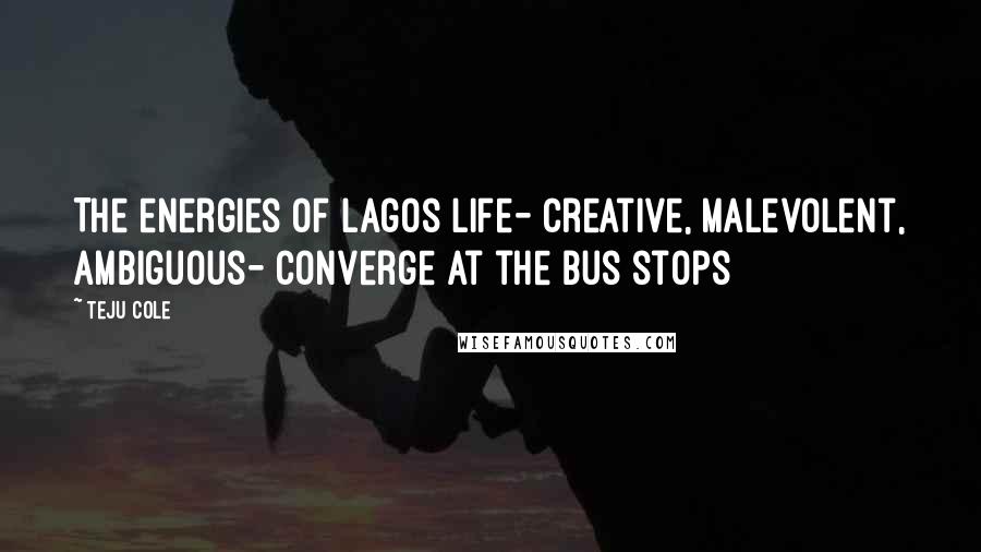 Teju Cole Quotes: The energies of Lagos life- creative, malevolent, ambiguous- converge at the bus stops