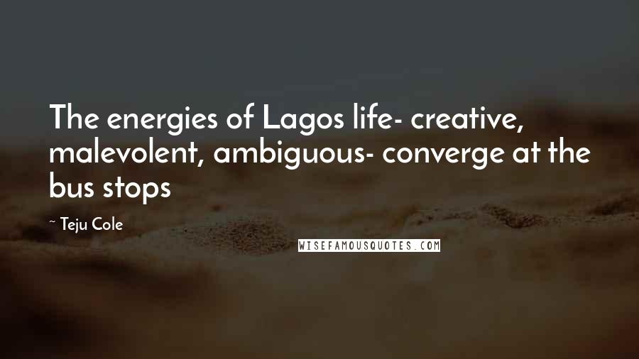 Teju Cole Quotes: The energies of Lagos life- creative, malevolent, ambiguous- converge at the bus stops