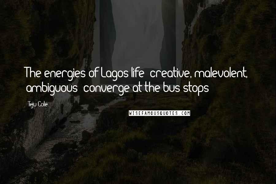 Teju Cole Quotes: The energies of Lagos life- creative, malevolent, ambiguous- converge at the bus stops