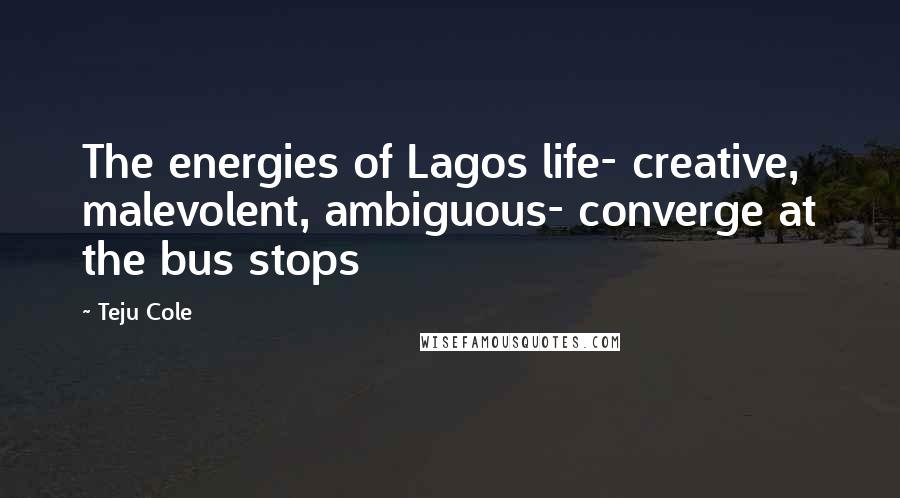 Teju Cole Quotes: The energies of Lagos life- creative, malevolent, ambiguous- converge at the bus stops