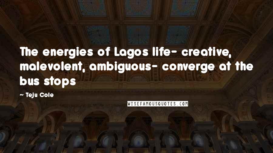 Teju Cole Quotes: The energies of Lagos life- creative, malevolent, ambiguous- converge at the bus stops