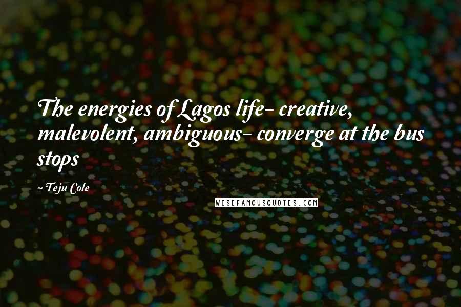 Teju Cole Quotes: The energies of Lagos life- creative, malevolent, ambiguous- converge at the bus stops