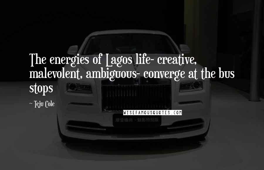 Teju Cole Quotes: The energies of Lagos life- creative, malevolent, ambiguous- converge at the bus stops
