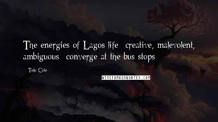 Teju Cole Quotes: The energies of Lagos life- creative, malevolent, ambiguous- converge at the bus stops