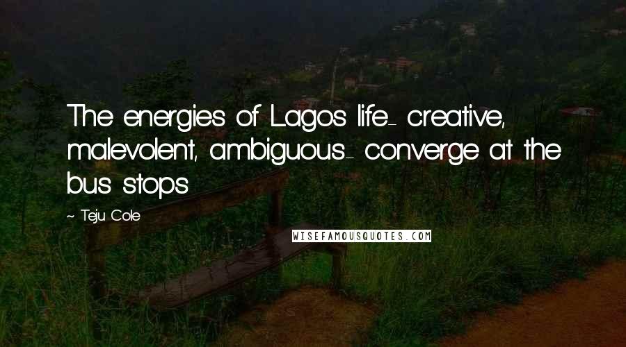 Teju Cole Quotes: The energies of Lagos life- creative, malevolent, ambiguous- converge at the bus stops