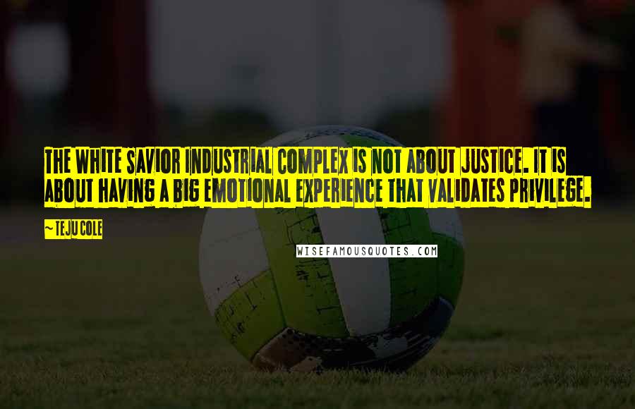 Teju Cole Quotes: The White Savior Industrial Complex is not about justice. It is about having a big emotional experience that validates privilege.