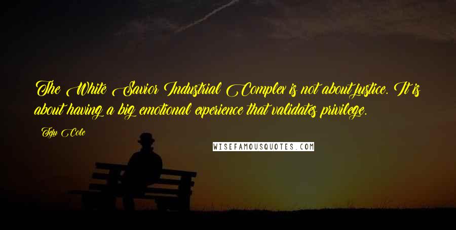 Teju Cole Quotes: The White Savior Industrial Complex is not about justice. It is about having a big emotional experience that validates privilege.