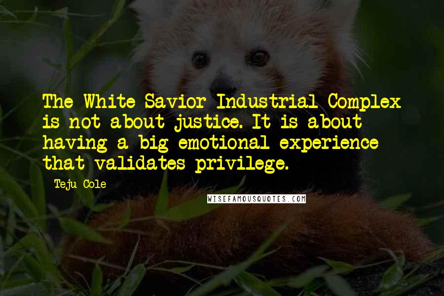 Teju Cole Quotes: The White Savior Industrial Complex is not about justice. It is about having a big emotional experience that validates privilege.