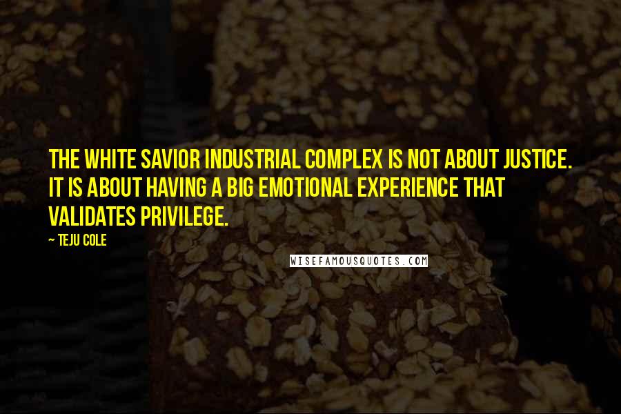 Teju Cole Quotes: The White Savior Industrial Complex is not about justice. It is about having a big emotional experience that validates privilege.