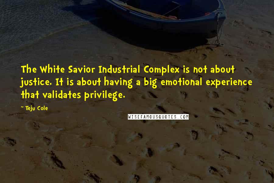 Teju Cole Quotes: The White Savior Industrial Complex is not about justice. It is about having a big emotional experience that validates privilege.