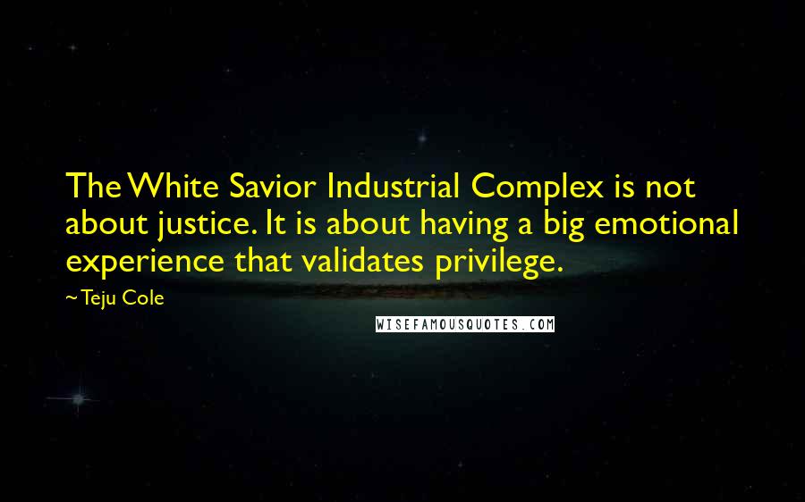 Teju Cole Quotes: The White Savior Industrial Complex is not about justice. It is about having a big emotional experience that validates privilege.