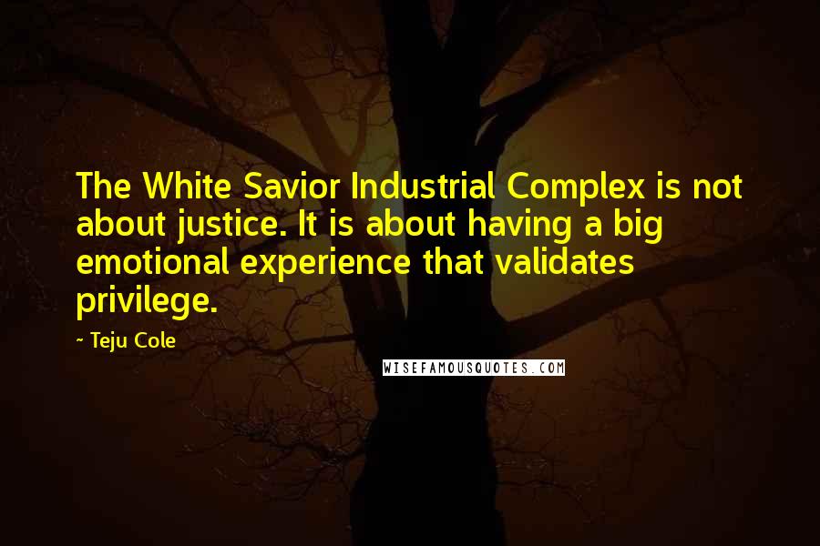 Teju Cole Quotes: The White Savior Industrial Complex is not about justice. It is about having a big emotional experience that validates privilege.