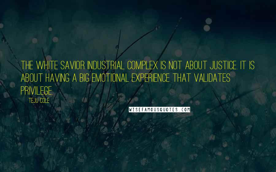 Teju Cole Quotes: The White Savior Industrial Complex is not about justice. It is about having a big emotional experience that validates privilege.