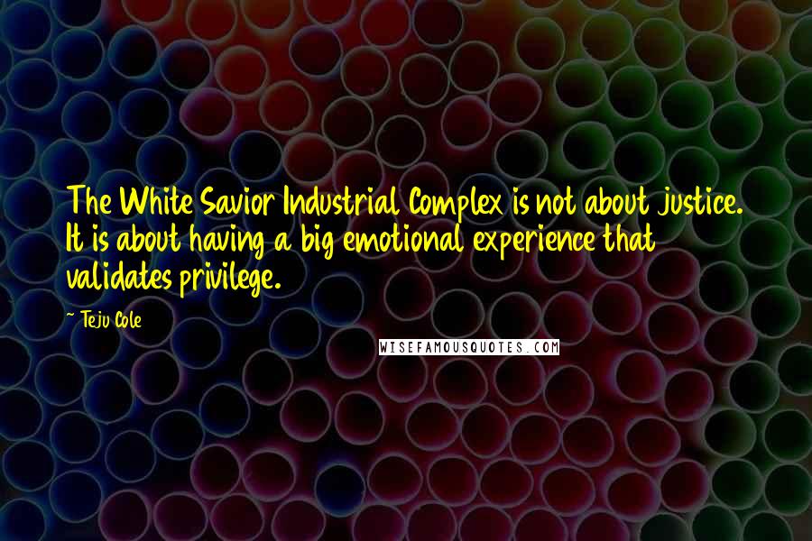 Teju Cole Quotes: The White Savior Industrial Complex is not about justice. It is about having a big emotional experience that validates privilege.