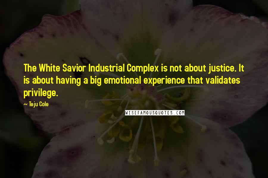 Teju Cole Quotes: The White Savior Industrial Complex is not about justice. It is about having a big emotional experience that validates privilege.