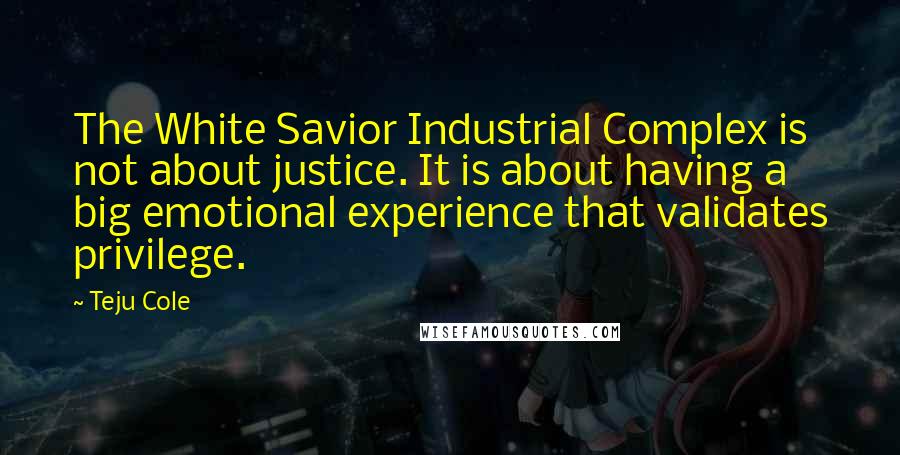 Teju Cole Quotes: The White Savior Industrial Complex is not about justice. It is about having a big emotional experience that validates privilege.