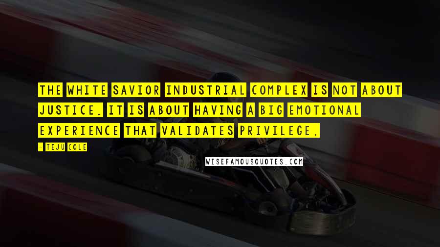 Teju Cole Quotes: The White Savior Industrial Complex is not about justice. It is about having a big emotional experience that validates privilege.