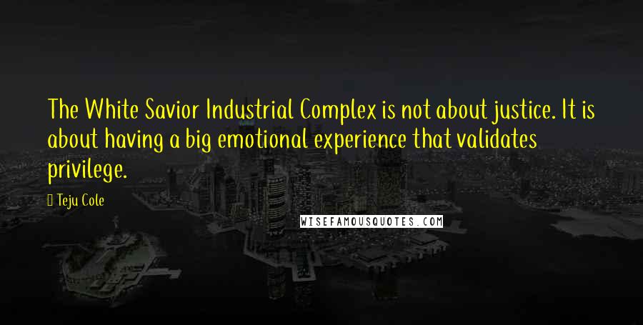 Teju Cole Quotes: The White Savior Industrial Complex is not about justice. It is about having a big emotional experience that validates privilege.