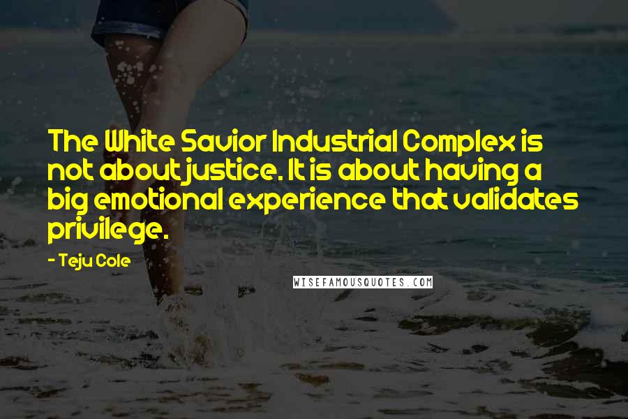 Teju Cole Quotes: The White Savior Industrial Complex is not about justice. It is about having a big emotional experience that validates privilege.