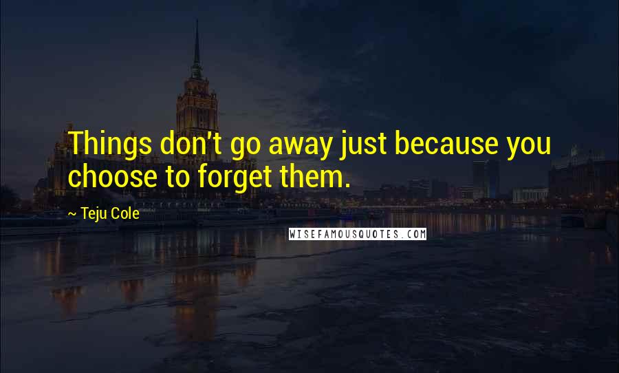 Teju Cole Quotes: Things don't go away just because you choose to forget them.