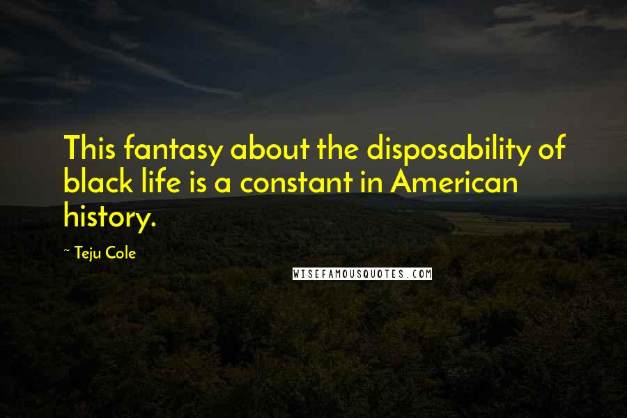 Teju Cole Quotes: This fantasy about the disposability of black life is a constant in American history.