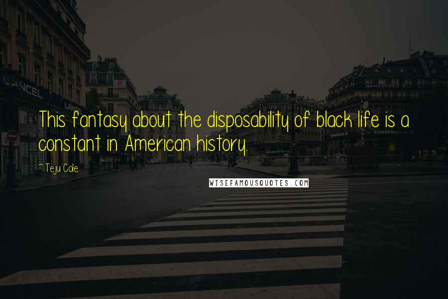 Teju Cole Quotes: This fantasy about the disposability of black life is a constant in American history.