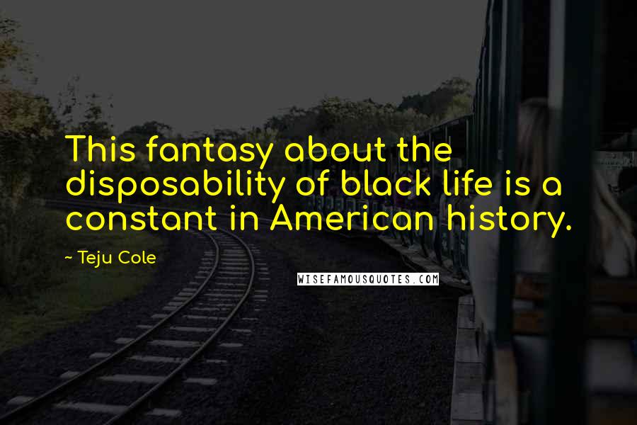 Teju Cole Quotes: This fantasy about the disposability of black life is a constant in American history.