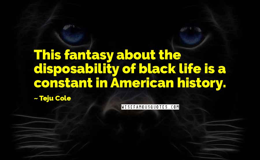 Teju Cole Quotes: This fantasy about the disposability of black life is a constant in American history.