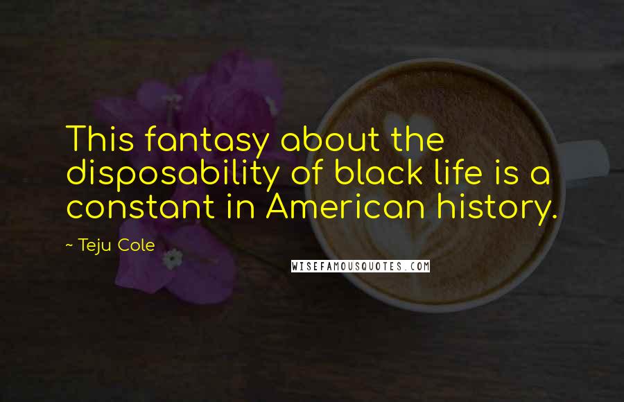 Teju Cole Quotes: This fantasy about the disposability of black life is a constant in American history.