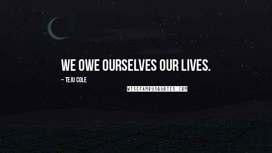 Teju Cole Quotes: We owe ourselves our lives.