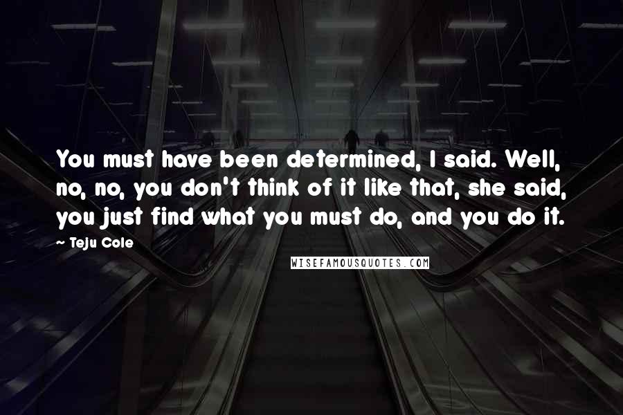 Teju Cole Quotes: You must have been determined, I said. Well, no, no, you don't think of it like that, she said, you just find what you must do, and you do it.