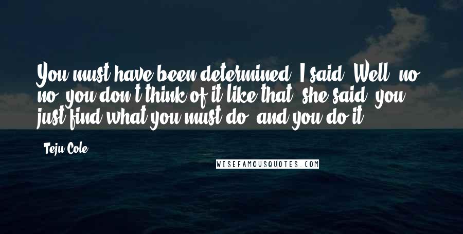 Teju Cole Quotes: You must have been determined, I said. Well, no, no, you don't think of it like that, she said, you just find what you must do, and you do it.