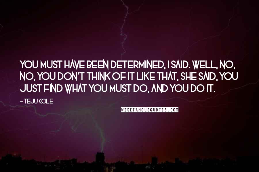 Teju Cole Quotes: You must have been determined, I said. Well, no, no, you don't think of it like that, she said, you just find what you must do, and you do it.