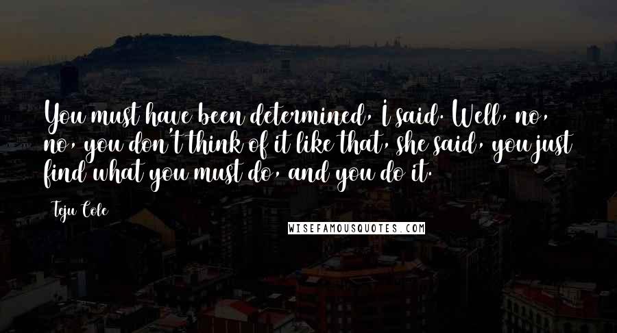 Teju Cole Quotes: You must have been determined, I said. Well, no, no, you don't think of it like that, she said, you just find what you must do, and you do it.