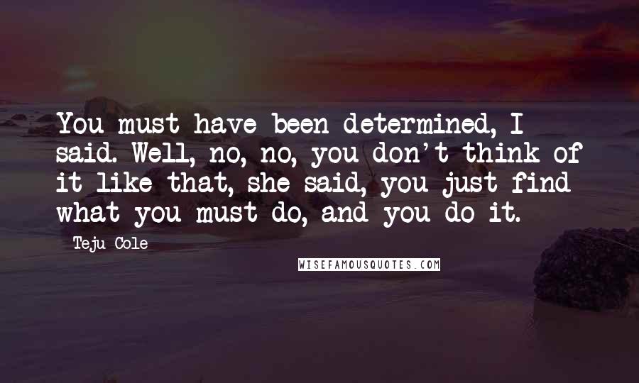 Teju Cole Quotes: You must have been determined, I said. Well, no, no, you don't think of it like that, she said, you just find what you must do, and you do it.