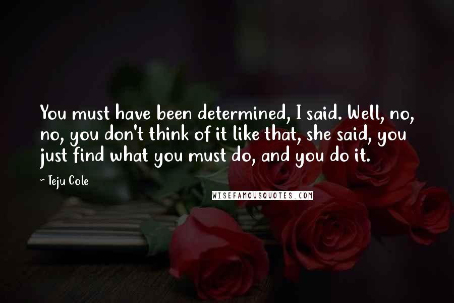 Teju Cole Quotes: You must have been determined, I said. Well, no, no, you don't think of it like that, she said, you just find what you must do, and you do it.