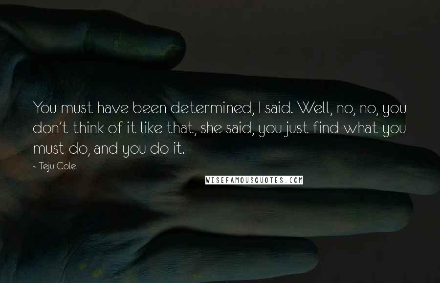 Teju Cole Quotes: You must have been determined, I said. Well, no, no, you don't think of it like that, she said, you just find what you must do, and you do it.