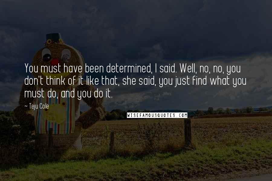 Teju Cole Quotes: You must have been determined, I said. Well, no, no, you don't think of it like that, she said, you just find what you must do, and you do it.