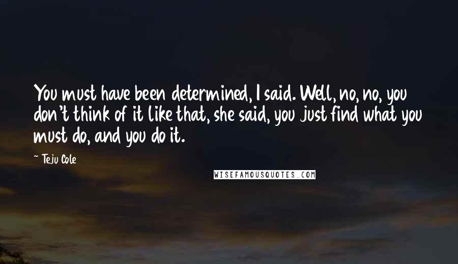 Teju Cole Quotes: You must have been determined, I said. Well, no, no, you don't think of it like that, she said, you just find what you must do, and you do it.