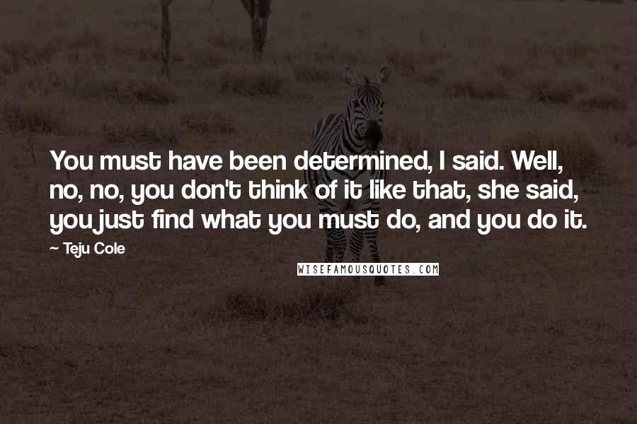 Teju Cole Quotes: You must have been determined, I said. Well, no, no, you don't think of it like that, she said, you just find what you must do, and you do it.