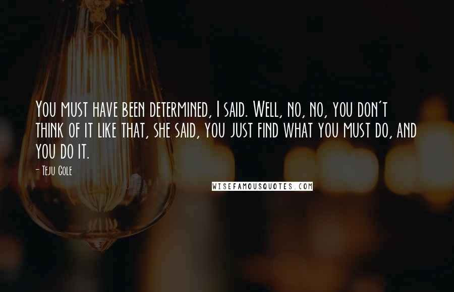 Teju Cole Quotes: You must have been determined, I said. Well, no, no, you don't think of it like that, she said, you just find what you must do, and you do it.