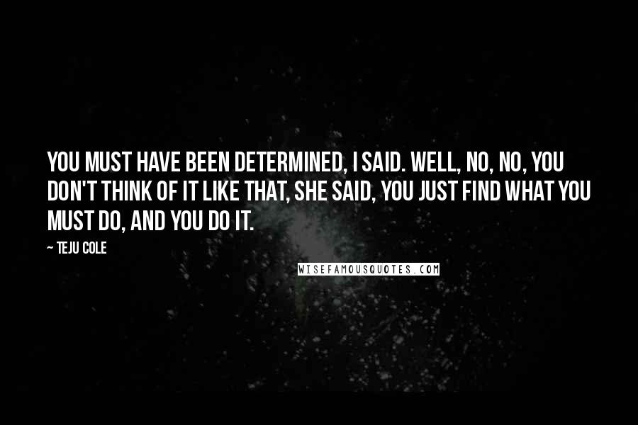 Teju Cole Quotes: You must have been determined, I said. Well, no, no, you don't think of it like that, she said, you just find what you must do, and you do it.