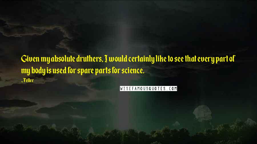 Teller Quotes: Given my absolute druthers, I would certainly like to see that every part of my body is used for spare parts for science.