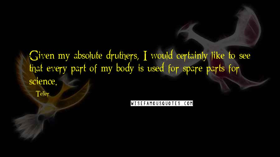 Teller Quotes: Given my absolute druthers, I would certainly like to see that every part of my body is used for spare parts for science.