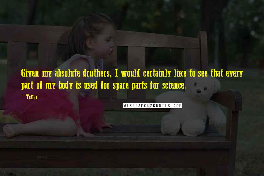 Teller Quotes: Given my absolute druthers, I would certainly like to see that every part of my body is used for spare parts for science.