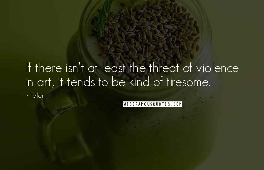 Teller Quotes: If there isn't at least the threat of violence in art, it tends to be kind of tiresome.